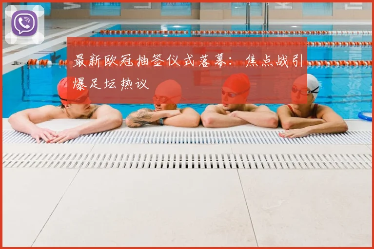 最新欧冠抽签仪式落幕：焦点战引爆足坛热议