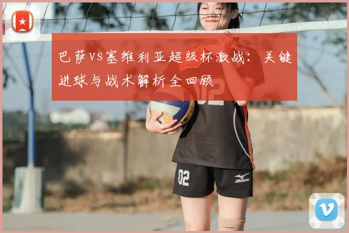 巴萨vs塞维利亚超级杯激战：关键进球与战术解析全回顾