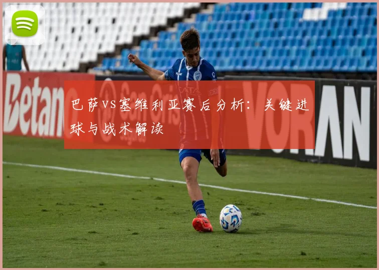 巴萨vs塞维利亚赛后分析：关键进球与战术解读