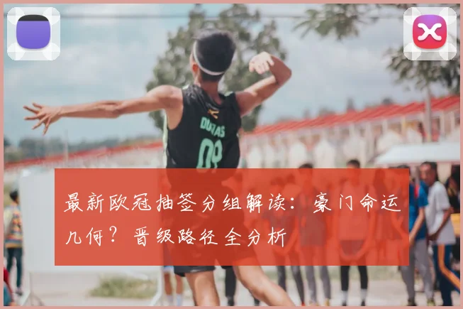 最新欧冠抽签分组解读：豪门命运几何？晋级路径全分析